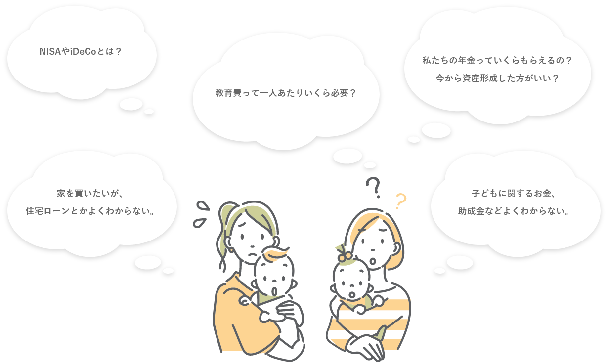 NISAやiDeCoとは？教育費って一人あたりいくら必要？私たちの年金っていくらもらえるの？今から資産形成したほうがいい？家を買いたいが、住宅ローンとかよくわからない。子供に関するお金、助成金などよくわからない。